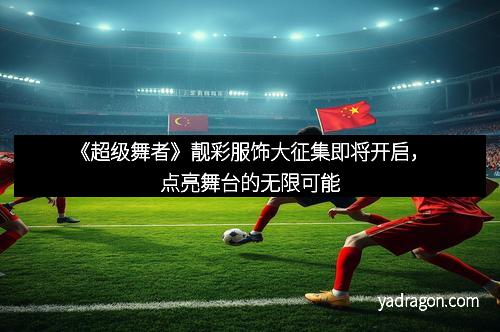 《超级舞者》靓彩服饰大征集即将开启，点亮舞台的无限可能